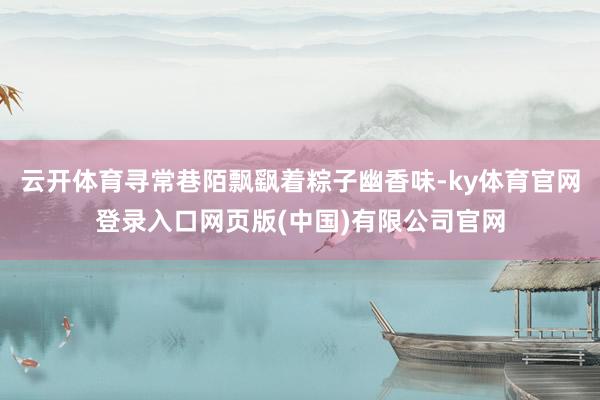 云开体育寻常巷陌飘飖着粽子幽香味-ky体育官网登录入口网页版(中国)有限公司官网