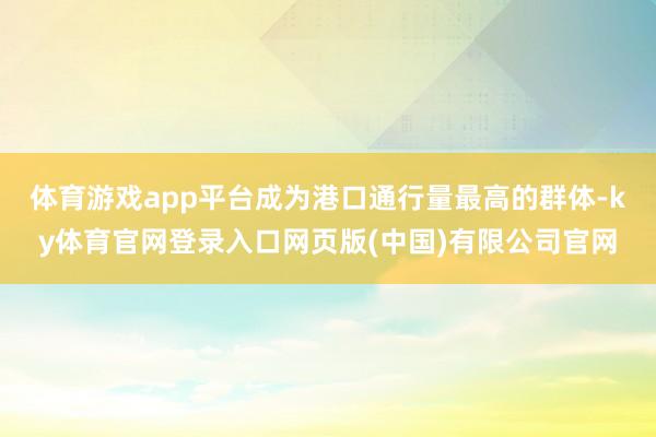 体育游戏app平台成为港口通行量最高的群体-ky体育官网登录入口网页版(中国)有限公司官网