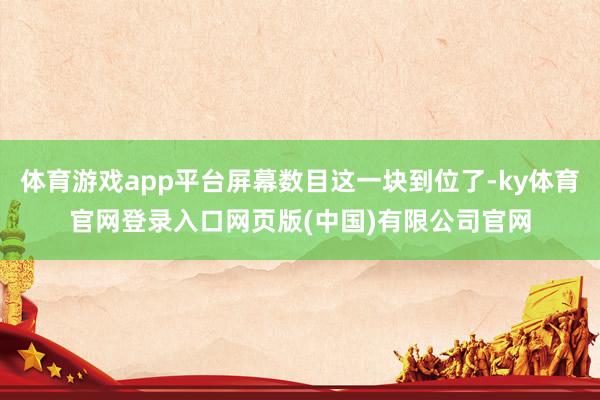 体育游戏app平台屏幕数目这一块到位了-ky体育官网登录入口网页版(中国)有限公司官网