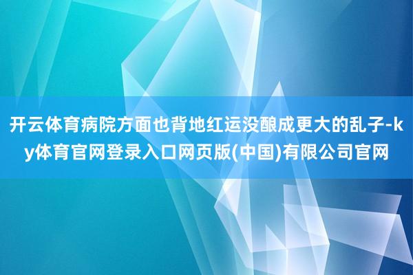 开云体育病院方面也背地红运没酿成更大的乱子-ky体育官网登录入口网页版(中国)有限公司官网