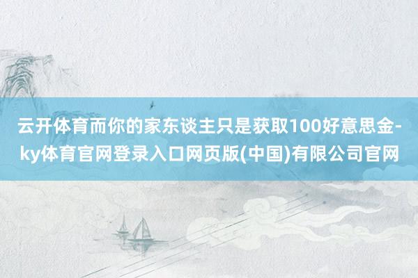 云开体育而你的家东谈主只是获取100好意思金-ky体育官网登录入口网页版(中国)有限公司官网