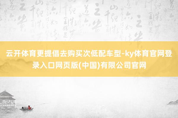 云开体育更提倡去购买次低配车型-ky体育官网登录入口网页版(中国)有限公司官网