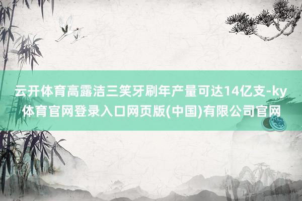 云开体育高露洁三笑牙刷年产量可达14亿支-ky体育官网登录入口网页版(中国)有限公司官网