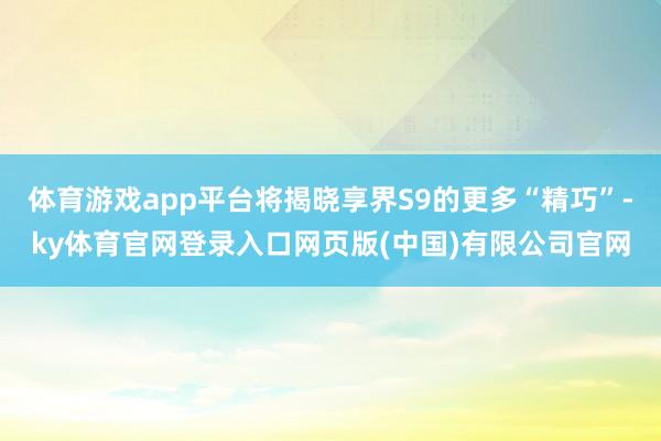 体育游戏app平台将揭晓享界S9的更多“精巧”-ky体育官网登录入口网页版(中国)有限公司官网