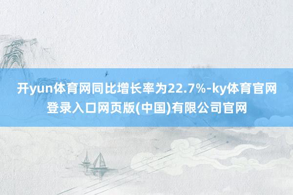 开yun体育网同比增长率为22.7%-ky体育官网登录入口网页版(中国)有限公司官网