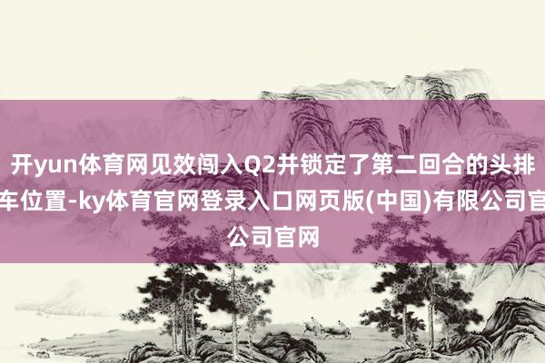 开yun体育网见效闯入Q2并锁定了第二回合的头排发车位置-ky体育官网登录入口网页版(中国)有限公司官网