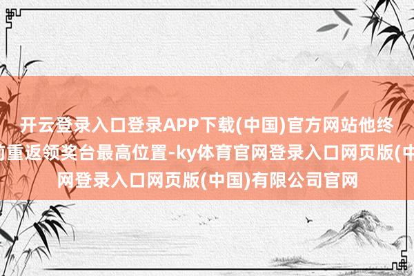 开云登录入口登录APP下载(中国)官方网站他终于在主场球迷眼前重返领奖台最高位置-ky体育官网登录入口网页版(中国)有限公司官网