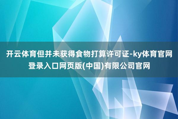 开云体育但并未获得食物打算许可证-ky体育官网登录入口网页版(中国)有限公司官网