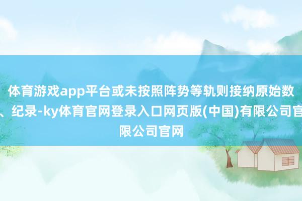 体育游戏app平台或未按照阵势等轨则接纳原始数据、纪录-ky体育官网登录入口网页版(中国)有限公司官网