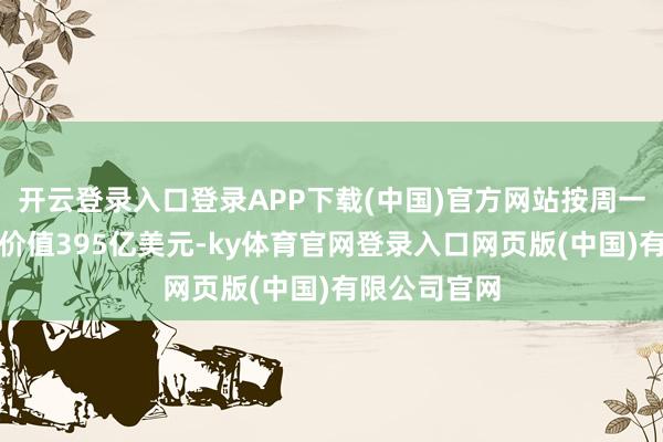 开云登录入口登录APP下载(中国)官方网站按周一收盘价计算价值395亿美元-ky体育官网登录入口网页版(中国)有限公司官网