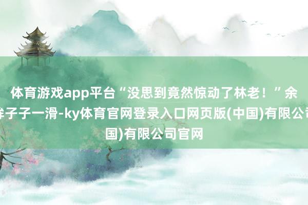 体育游戏app平台“没思到竟然惊动了林老！”余正桥眸子子一滑-ky体育官网登录入口网页版(中国)有限公司官网