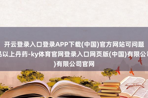 开云登录入口登录APP下载(中国)官方网站可问题是七品以上丹药-ky体育官网登录入口网页版(中国)有限公司官网