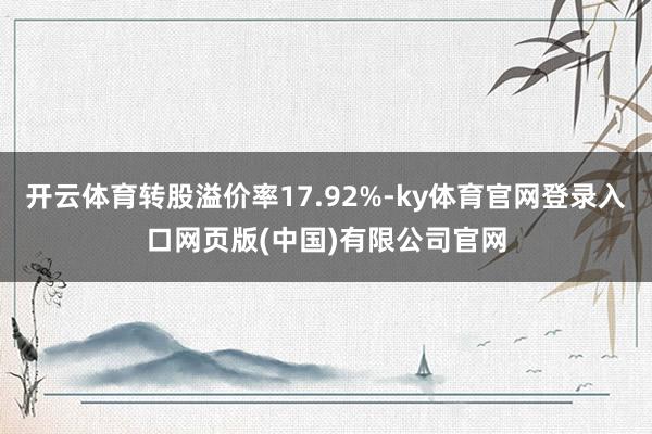 开云体育转股溢价率17.92%-ky体育官网登录入口网页版(中国)有限公司官网