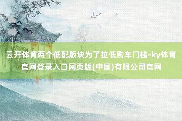 云开体育两个低配版块为了拉低购车门槛-ky体育官网登录入口网页版(中国)有限公司官网