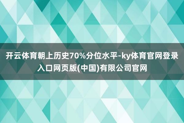 开云体育朝上历史70%分位水平-ky体育官网登录入口网页版(中国)有限公司官网