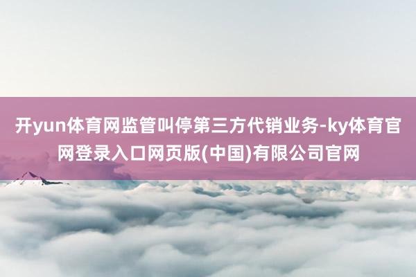 开yun体育网监管叫停第三方代销业务-ky体育官网登录入口网页版(中国)有限公司官网