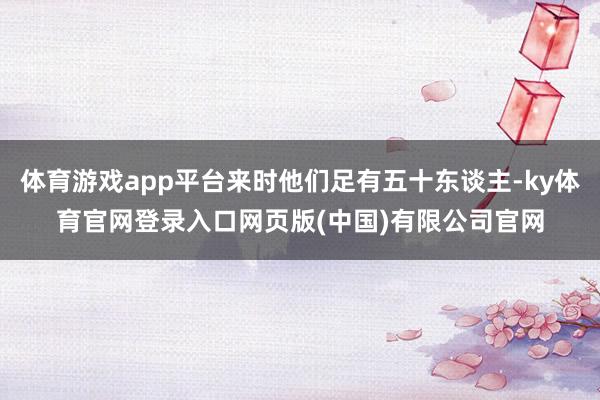 体育游戏app平台来时他们足有五十东谈主-ky体育官网登录入口网页版(中国)有限公司官网