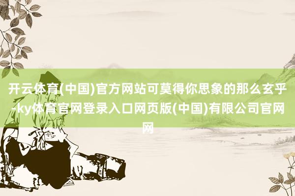 开云体育(中国)官方网站可莫得你思象的那么玄乎-ky体育官网登录入口网页版(中国)有限公司官网