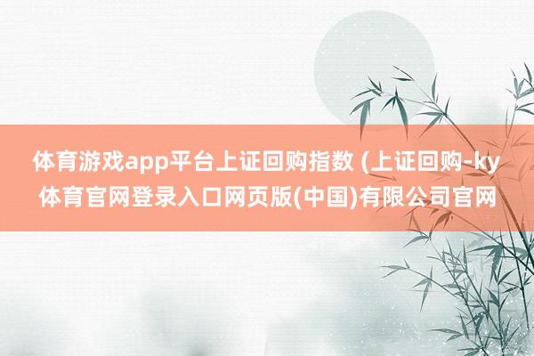 体育游戏app平台上证回购指数 (上证回购-ky体育官网登录入口网页版(中国)有限公司官网