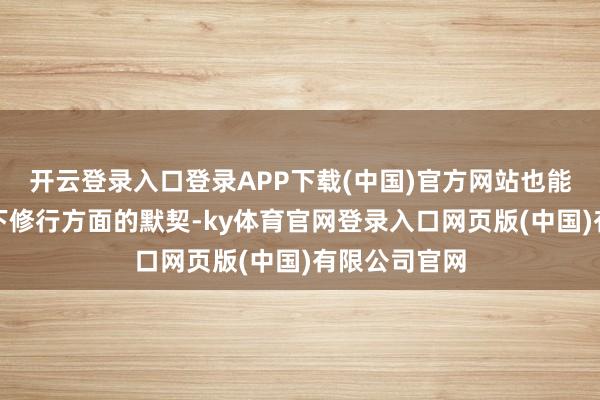 开云登录入口登录APP下载(中国)官方网站也能略微拓宽一下修行方面的默契-ky体育官网登录入口网页版(中国)有限公司官网