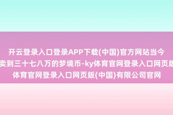 开云登录入口登录APP下载(中国)官方网站当今每一个灵犀之屑或者卖到三十七八万的梦境币-ky体育官网登录入口网页版(中国)有限公司官网