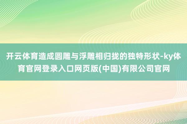 开云体育造成圆雕与浮雕相归拢的独特形状-ky体育官网登录入口网页版(中国)有限公司官网