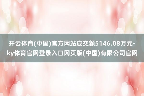 开云体育(中国)官方网站成交额5146.08万元-ky体育官网登录入口网页版(中国)有限公司官网