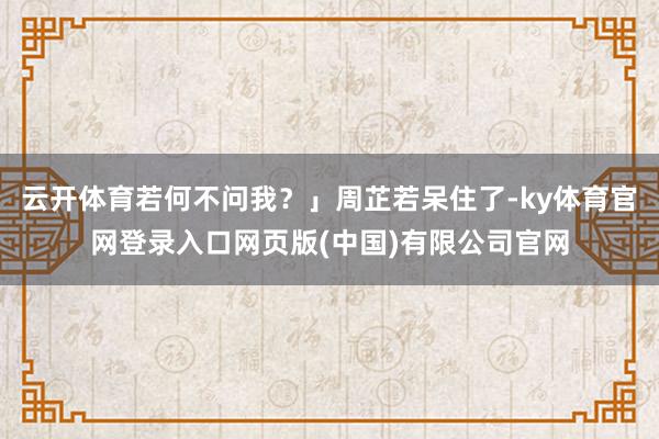 云开体育若何不问我？」周芷若呆住了-ky体育官网登录入口网页版(中国)有限公司官网