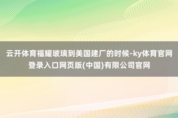 云开体育福耀玻璃到美国建厂的时候-ky体育官网登录入口网页版(中国)有限公司官网