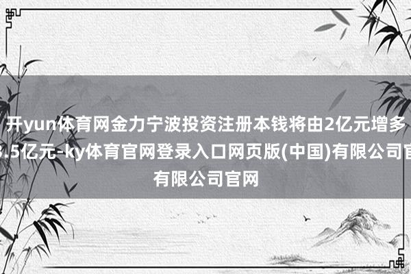 开yun体育网金力宁波投资注册本钱将由2亿元增多至3.5亿元-ky体育官网登录入口网页版(中国)有限公司官网