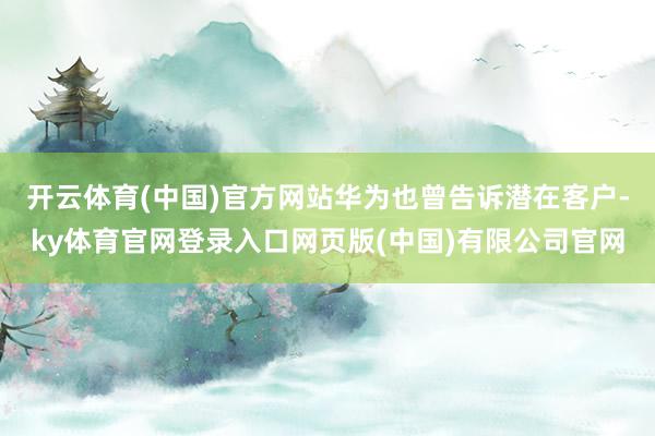 开云体育(中国)官方网站华为也曾告诉潜在客户-ky体育官网登录入口网页版(中国)有限公司官网