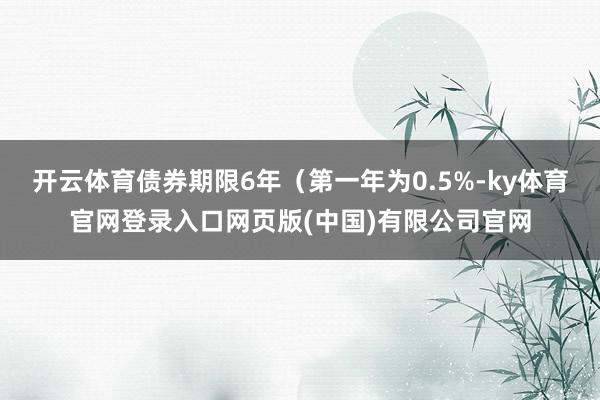 开云体育债券期限6年（第一年为0.5%-ky体育官网登录入口网页版(中国)有限公司官网