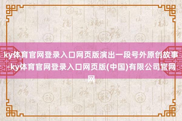 ky体育官网登录入口网页版演出一段号外原创故事-ky体育官网登录入口网页版(中国)有限公司官网