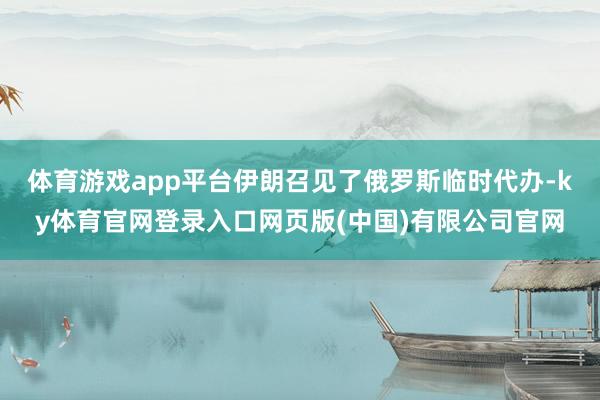 体育游戏app平台伊朗召见了俄罗斯临时代办-ky体育官网登录入口网页版(中国)有限公司官网