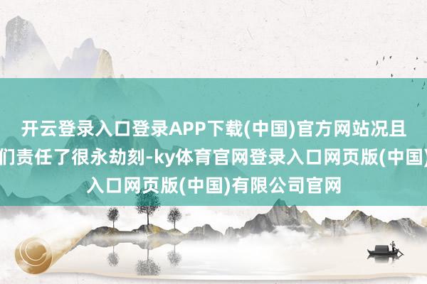 开云登录入口登录APP下载(中国)官方网站况且他们仍是为咱们责任了很永劫刻-ky体育官网登录入口网页版(中国)有限公司官网