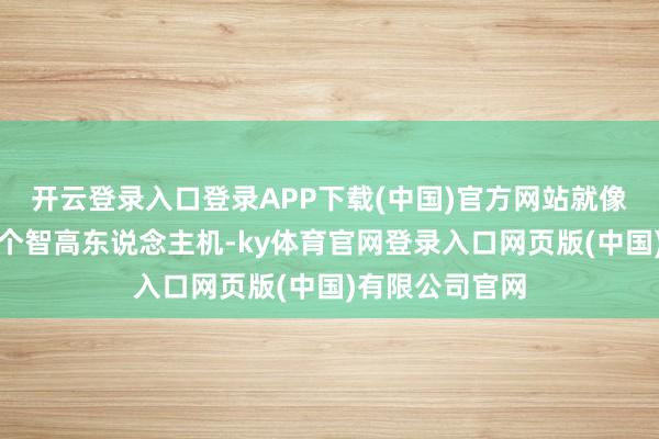 开云登录入口登录APP下载(中国)官方网站就像给大哥爷发了个智高东说念主机-ky体育官网登录入口网页版(中国)有限公司官网