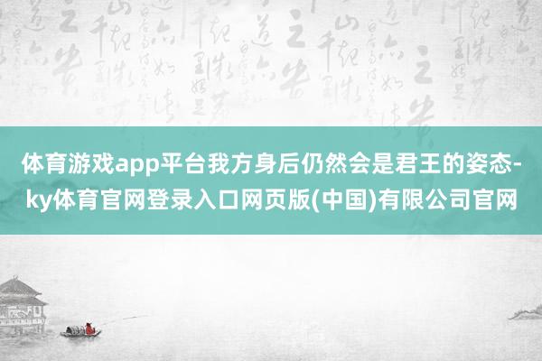 体育游戏app平台我方身后仍然会是君王的姿态-ky体育官网登录入口网页版(中国)有限公司官网