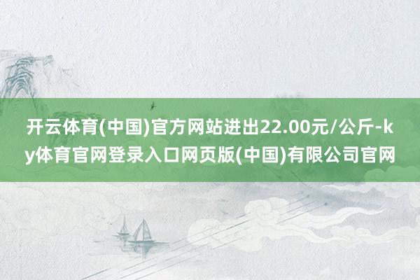 开云体育(中国)官方网站进出22.00元/公斤-ky体育官网登录入口网页版(中国)有限公司官网