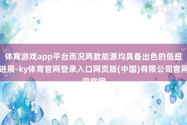 体育游戏app平台而况两款能源均具备出色的低扭进展-ky体育官网登录入口网页版(中国)有限公司官网