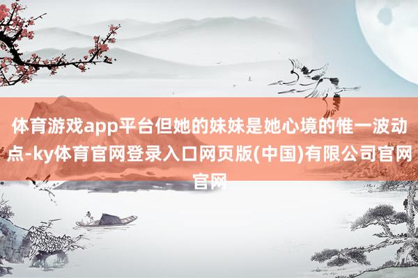 体育游戏app平台但她的妹妹是她心境的惟一波动点-ky体育官网登录入口网页版(中国)有限公司官网