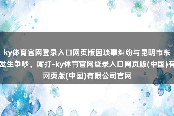 ky体育官网登录入口网页版因琐事纠纷与昆明市东谈主马群雄发生争吵、厮打-ky体育官网登录入口网页版(中国)有限公司官网