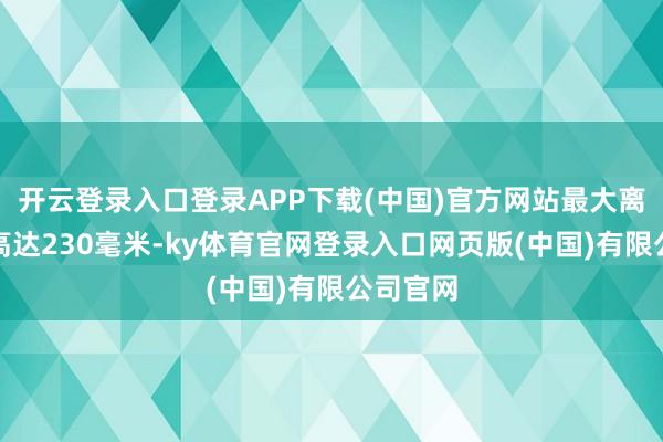 开云登录入口登录APP下载(中国)官方网站最大离地错误高达230毫米-ky体育官网登录入口网页版(中国)有限公司官网