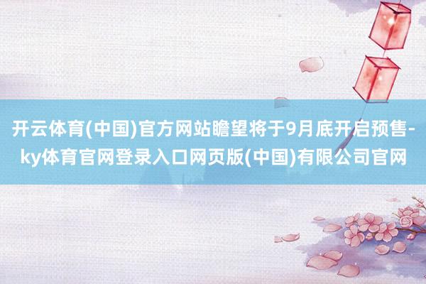 开云体育(中国)官方网站瞻望将于9月底开启预售-ky体育官网登录入口网页版(中国)有限公司官网