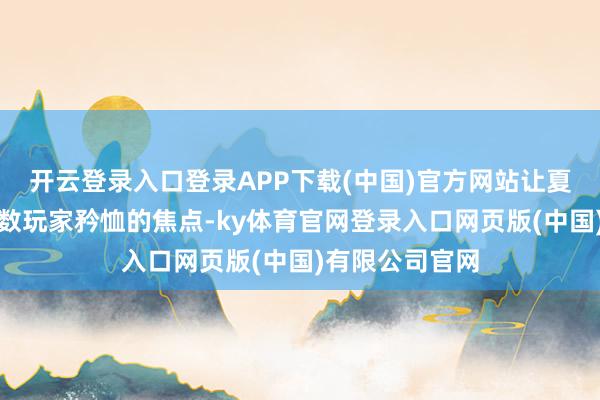 开云登录入口登录APP下载(中国)官方网站让夏海通成为了系数玩家矜恤的焦点-ky体育官网登录入口网页版(中国)有限公司官网