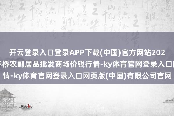 开云登录入口登录APP下载(中国)官方网站2024年9月7日江苏苏州南环桥农副居品批发商场价钱行情-ky体育官网登录入口网页版(中国)有限公司官网