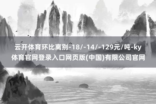 云开体育环比离别-18/-14/-129元/吨-ky体育官网登录入口网页版(中国)有限公司官网