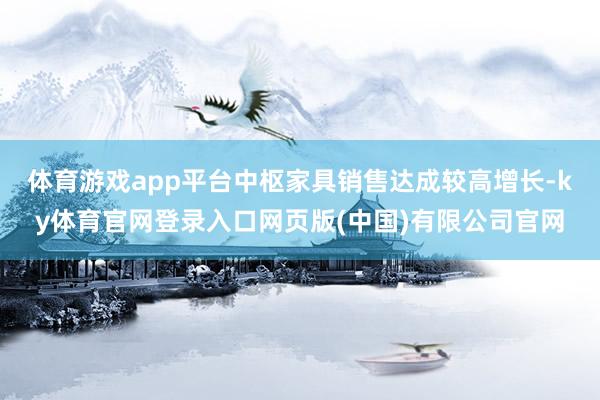 体育游戏app平台中枢家具销售达成较高增长-ky体育官网登录入口网页版(中国)有限公司官网