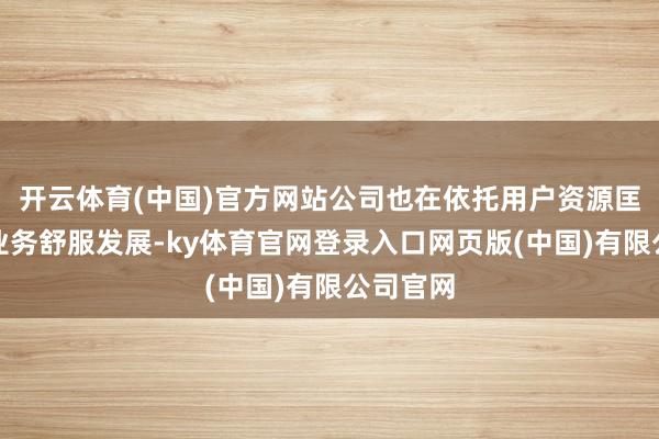 开云体育(中国)官方网站公司也在依托用户资源匡助更始业务舒服发展-ky体育官网登录入口网页版(中国)有限公司官网