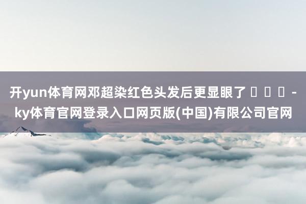 开yun体育网邓超染红色头发后更显眼了 ​​​-ky体育官网登录入口网页版(中国)有限公司官网