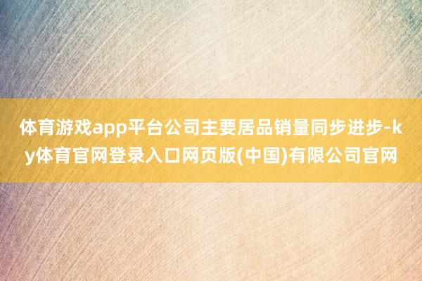 体育游戏app平台公司主要居品销量同步进步-ky体育官网登录入口网页版(中国)有限公司官网